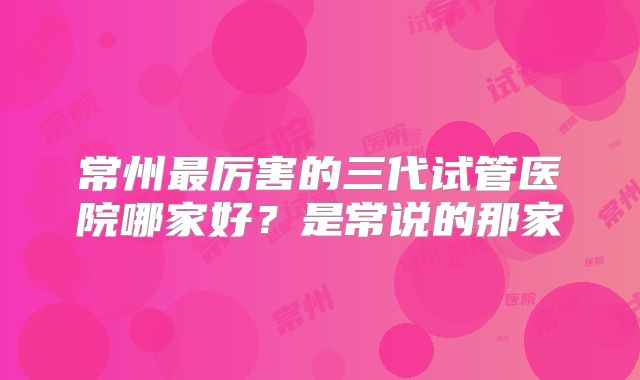 常州最厉害的三代试管医院哪家好？是常说的那家