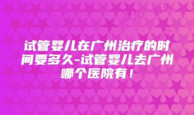 试管婴儿在广州治疗的时间要多久-试管婴儿去广州哪个医院有!
