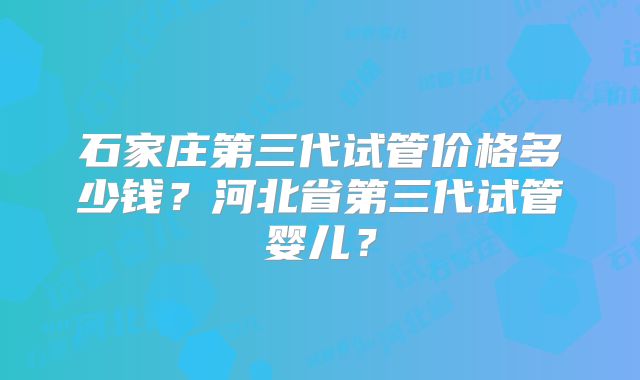 石家庄第三代试管价格多少钱？河北省第三代试管婴儿？
