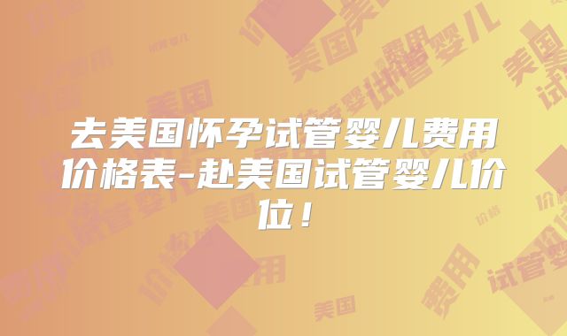 去美国怀孕试管婴儿费用价格表-赴美国试管婴儿价位！