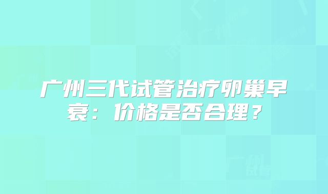 广州三代试管治疗卵巢早衰:价格是否合理?