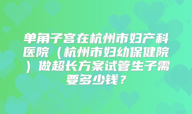 单角子宫在杭州市妇产科医院（杭州市妇幼保健院）做超长方案试管生子需要多少钱？