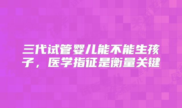三代试管婴儿能不能生孩子，医学指征是衡量关键