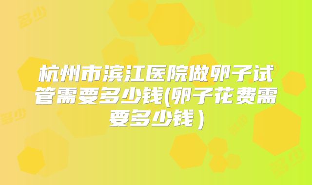 杭州市滨江医院做卵子试管需要多少钱(卵子花费需要多少钱)