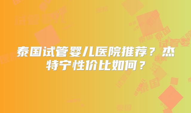 泰国试管婴儿医院推荐?杰特宁性价比如何?