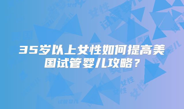 35岁以上女性如何提高美国试管婴儿攻略？