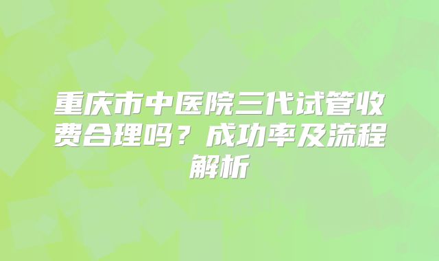重庆市中医院三代试管收费合理吗？成功率及流程解析
