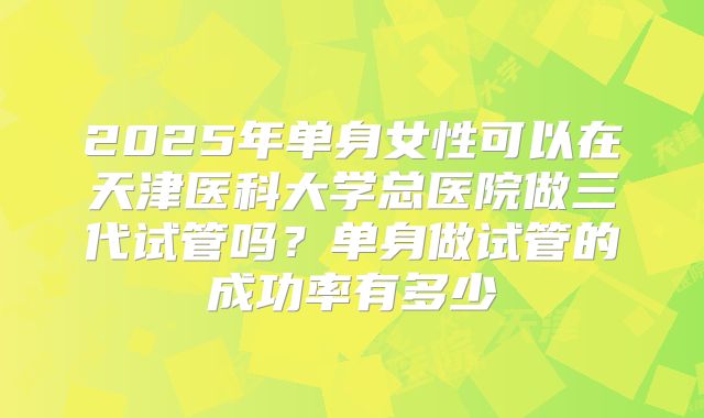 2025年单身女性可以在天津医科大学总医院做三代试管吗？单身做试管的成功率有多少