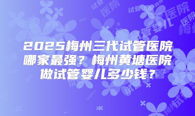 2025梅州三代试管医院哪家最强？梅州黄塘医院做试管婴儿多少钱？