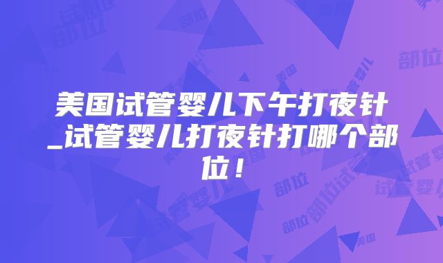美国试管婴儿下午打夜针_试管婴儿打夜针打哪个部位！