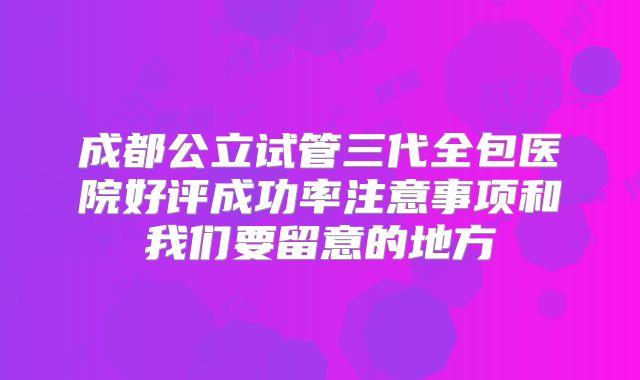 成都公立试管三代全包医院好评成功率注意事项和我们要留意的地方