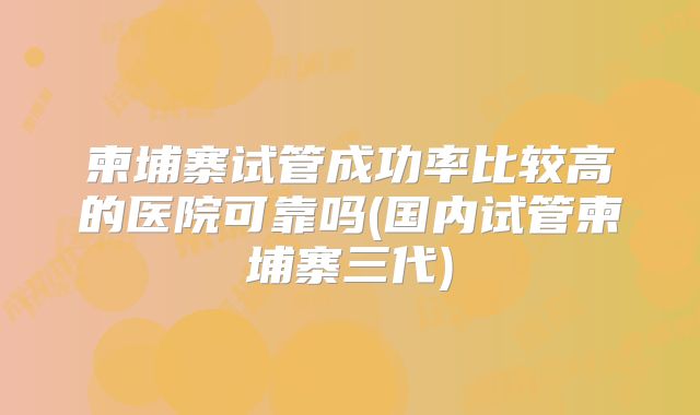 柬埔寨试管成功率比较高的医院可靠吗(国内试管柬埔寨三代)