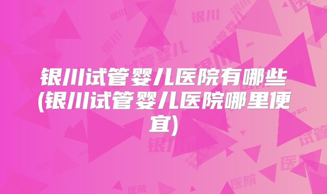 银川试管婴儿医院有哪些(银川试管婴儿医院哪里便宜)