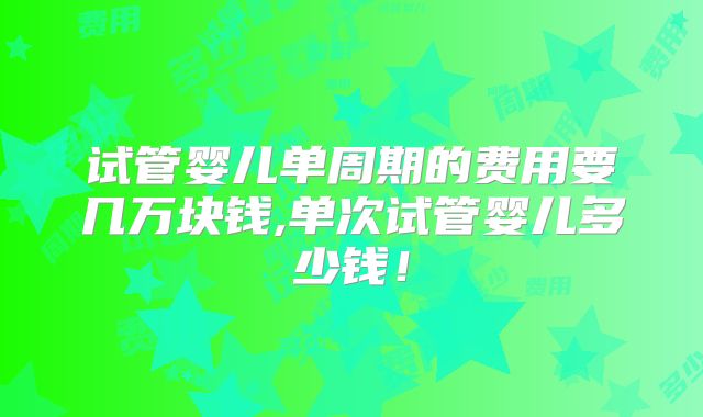 试管婴儿单周期的费用要几万块钱,单次试管婴儿多少钱！
