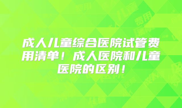 成人儿童综合医院试管费用清单！成人医院和儿童医院的区别！