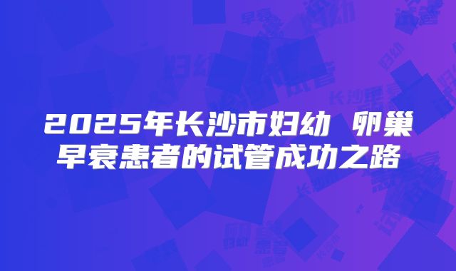 2025年长沙市妇幼 卵巢早衰患者的试管成功之路