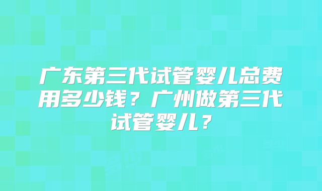 广东第三代试管婴儿总费用多少钱？广州做第三代试管婴儿？