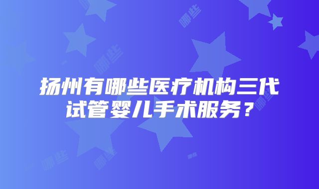 扬州有哪些医疗机构三代试管婴儿手术服务？