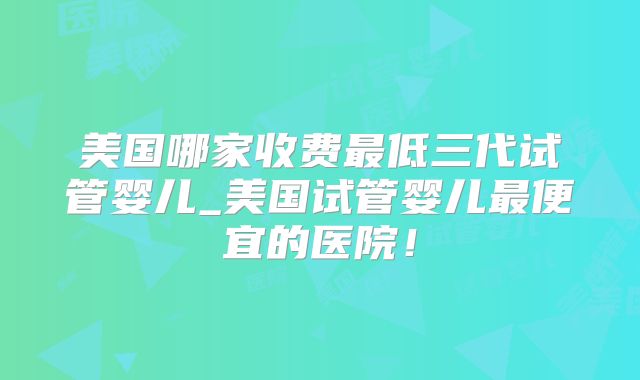 美国哪家收费最低三代试管婴儿_美国试管婴儿最便宜的医院！