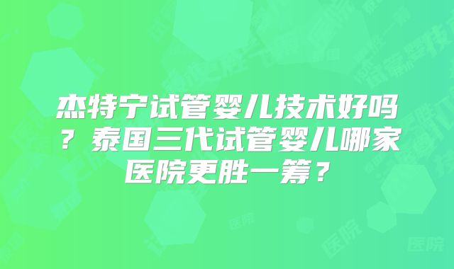 杰特宁试管婴儿技术好吗？泰国三代试管婴儿哪家医院更胜一筹？