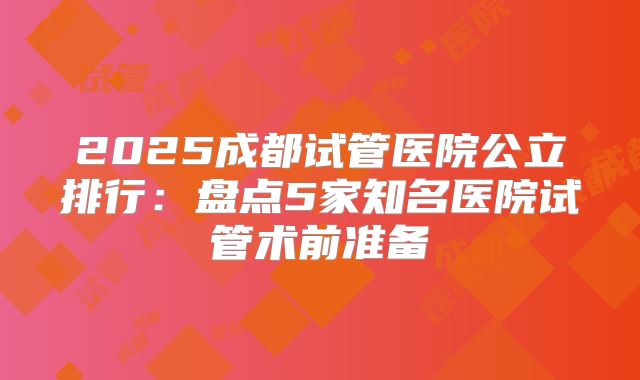 2025成都试管医院公立排行：盘点5家知名医院试管术前准备