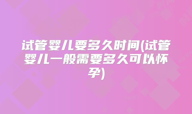 试管婴儿要多久时间(试管婴儿一般需要多久可以怀孕)