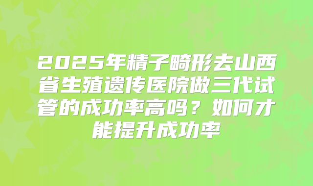 2025年精子畸形去山西省生殖遗传医院做三代试管的成功率高吗?如何才能提升成功率