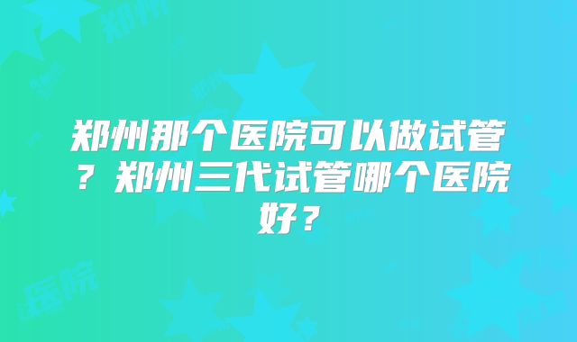郑州那个医院可以做试管？郑州三代试管哪个医院好？