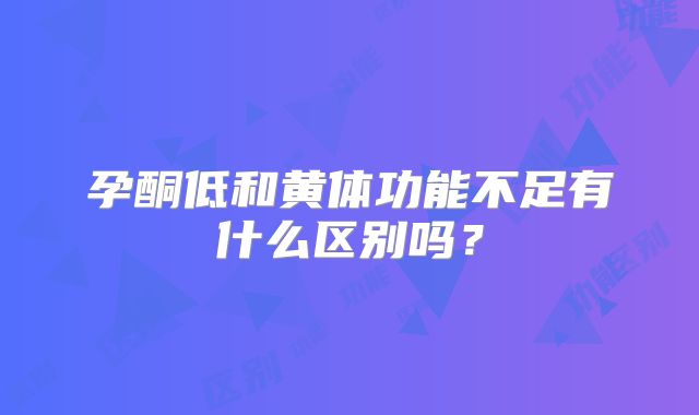 孕酮低和黄体功能不足有什么区别吗？