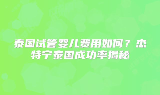 泰国试管婴儿费用如何？杰特宁泰国成功率揭秘
