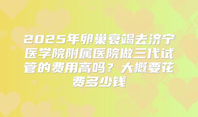 2025年卵巢衰竭去济宁医学院附属医院做三代试管的费用高吗?大概要花费多少钱