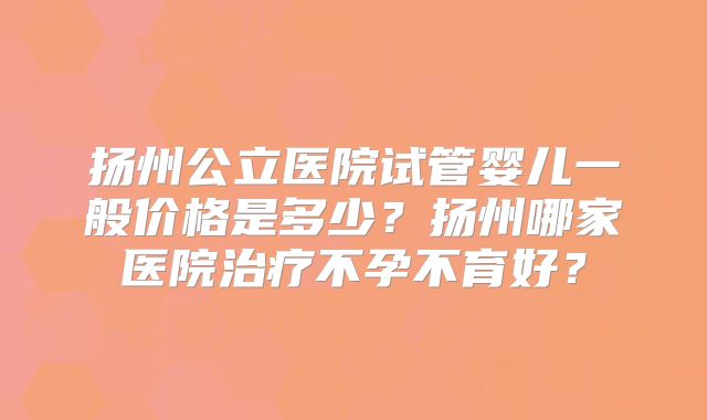 扬州公立医院试管婴儿一般价格是多少？扬州哪家医院治疗不孕不育好？