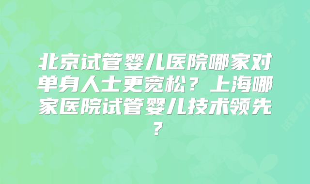 北京试管婴儿医院哪家对单身人士更宽松？上海哪家医院试管婴儿技术领先？