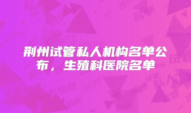 荆州试管私人机构名单公布，生殖科医院名单