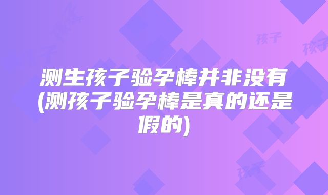 测生孩子验孕棒并非没有(测孩子验孕棒是真的还是假的)