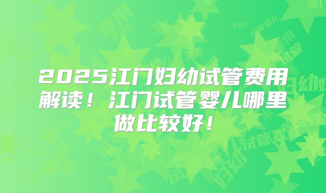2025江门妇幼试管费用解读！江门试管婴儿哪里做比较好！