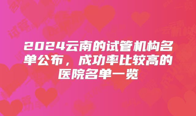 2024云南的试管机构名单公布,成功率比较高的医院名单一览