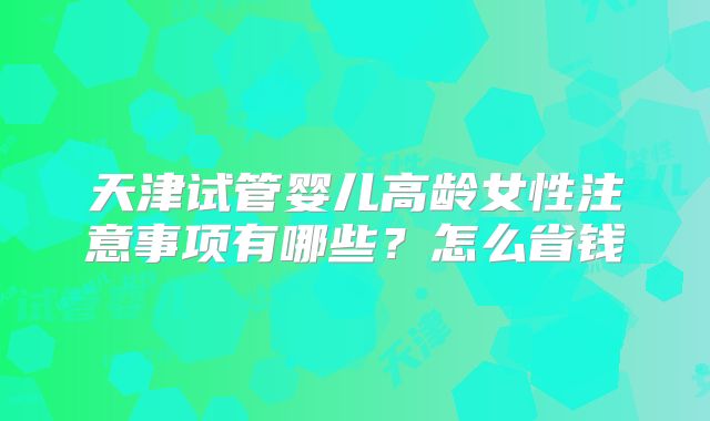 天津试管婴儿高龄女性注意事项有哪些？怎么省钱