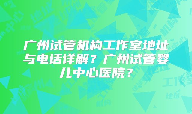 广州试管机构工作室地址与电话详解？广州试管婴儿中心医院？