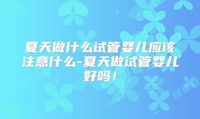夏天做什么试管婴儿应该注意什么-夏天做试管婴儿好吗！