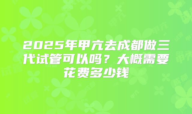 2025年甲亢去成都做三代试管可以吗?大概需要花费多少钱