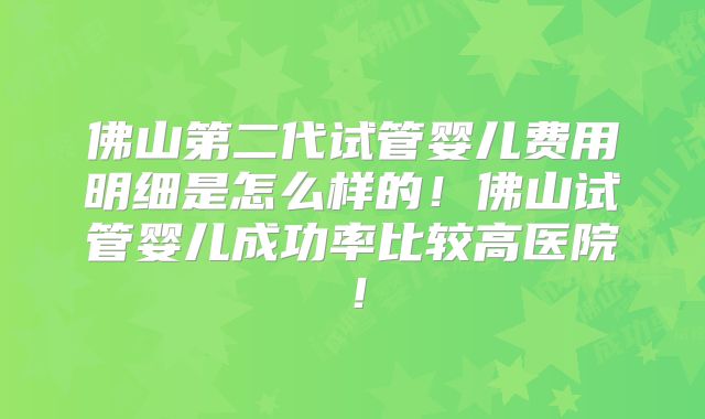 佛山第二代试管婴儿费用明细是怎么样的！佛山试管婴儿成功率比较高医院！