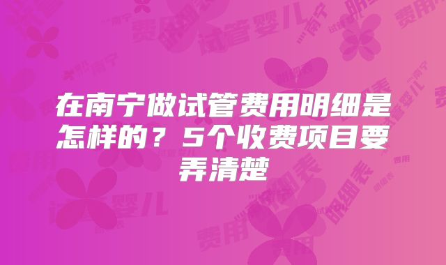 在南宁做试管费用明细是怎样的?5个收费项目要弄清楚