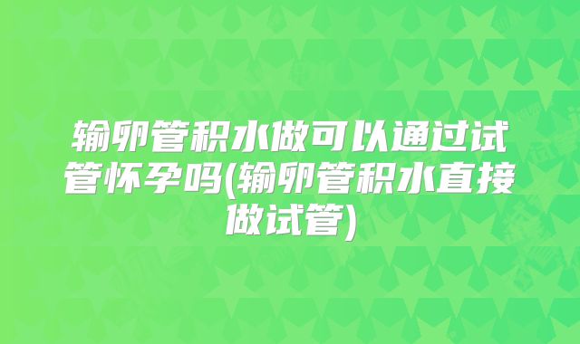 输卵管积水做可以通过试管怀孕吗(输卵管积水直接做试管)
