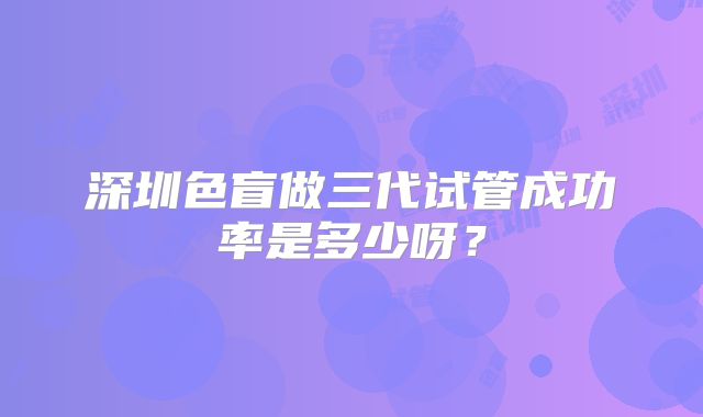 深圳色盲做三代试管成功率是多少呀？