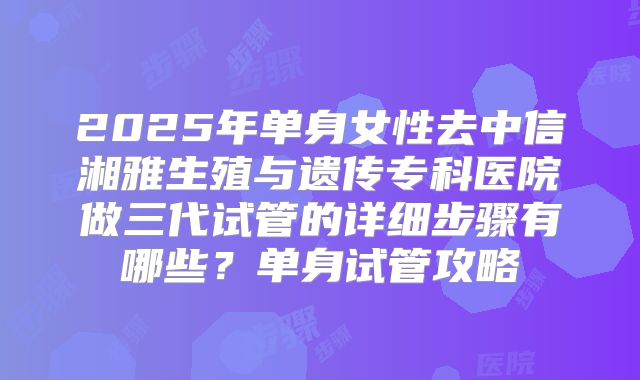 2025年单身女性去中信湘雅生殖与遗传专科医院做三代试管的详细步骤有哪些？单身试管攻略