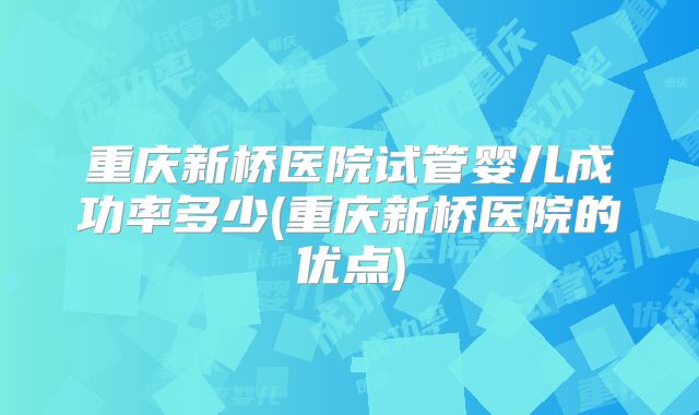 重庆新桥医院试管婴儿成功率多少(重庆新桥医院的优点)