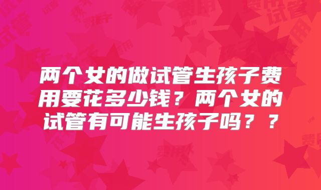 两个女的做试管生孩子费用要花多少钱？两个女的试管有可能生孩子吗？？