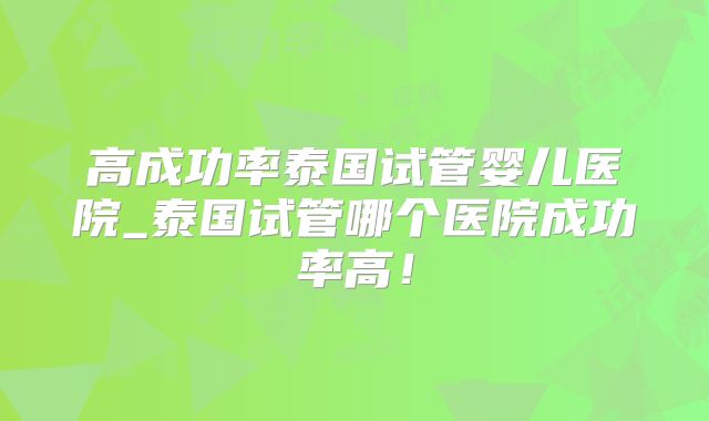 高成功率泰国试管婴儿医院_泰国试管哪个医院成功率高！