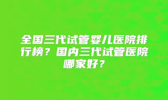 全国三代试管婴儿医院排行榜？国内三代试管医院哪家好？